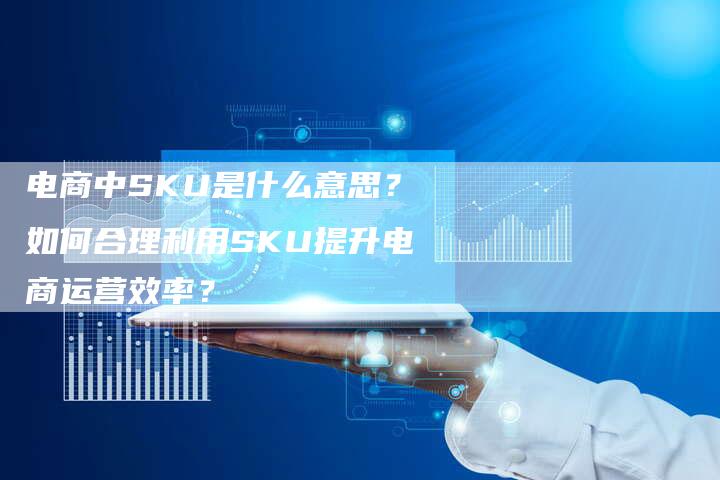 电商中SKU是什么意思？如何合理利用SKU提升电商运营效率？