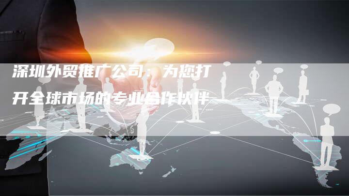 深圳外贸推广公司：为您打开全球市场的专业合作伙伴