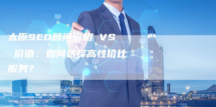 太原SEO顾问价格 VS 价值：如何选择高性价比服务？