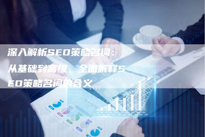 深入解析SEO策略名词：从基础到高级，全面解释SEO策略名词的含义