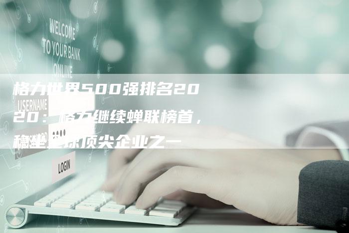 格力世界500强排名2020：格力继续蝉联榜首，稳坐全球顶尖企业之一