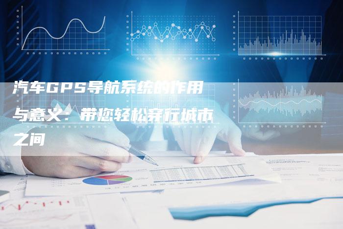 汽车GPS导航系统的作用与意义：带您轻松穿行城市之间