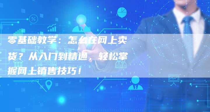 零基础教学：怎么在网上卖货？从入门到精通，轻松掌握网上销售技巧！