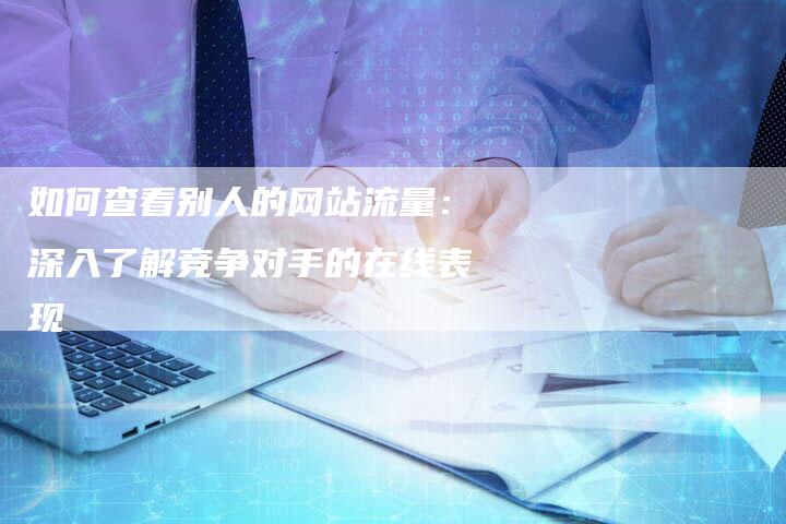 如何查看别人的网站流量：深入了解竞争对手的在线表现