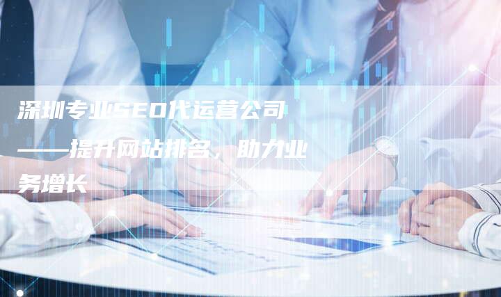 深圳专业SEO代运营公司——提升网站排名，助力业务增长