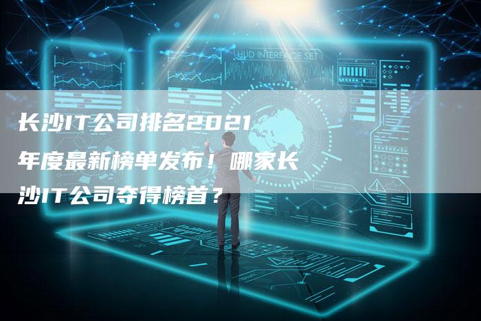 长沙IT公司排名2021年度最新榜单发布！哪家长沙IT公司夺得榜首？