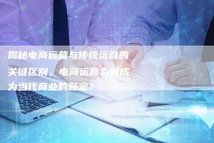 揭秘电商运营与传统运营的关键区别，电商运营为何成为当代商业的新宠？