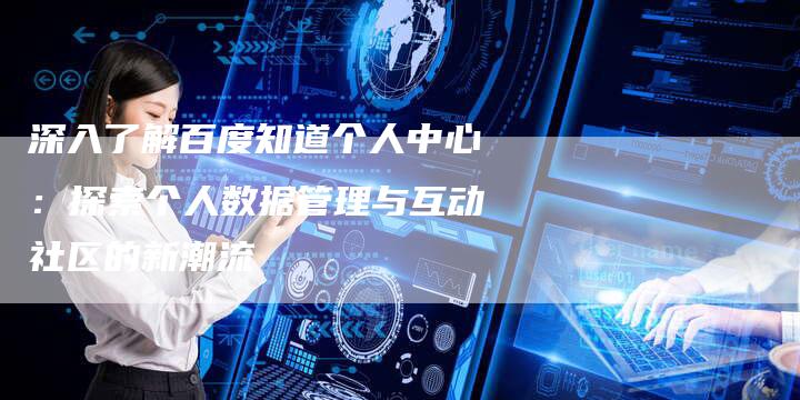 深入了解百度知道个人中心：探索个人数据管理与互动社区的新潮流