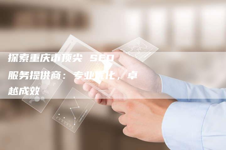 探索重庆市顶尖 SEO 服务提供商：专业优化，卓越成效