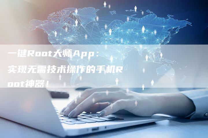 一键Root大师App：实现无需技术操作的手机Root神器！