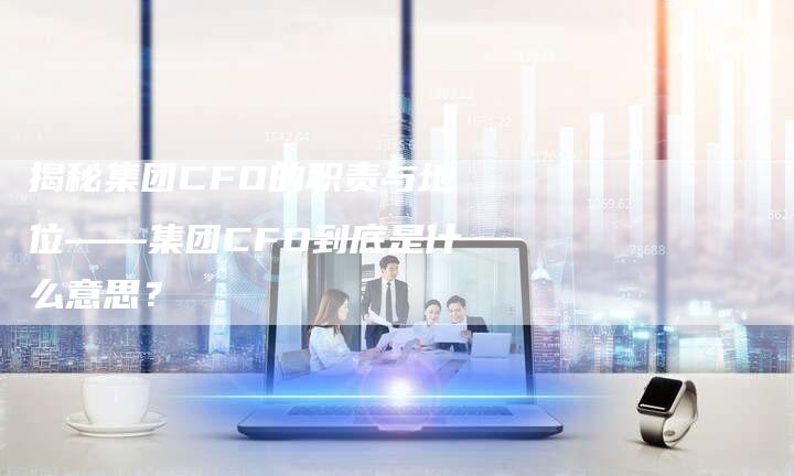 揭秘集团CFO的职责与地位——集团CFO到底是什么意思？