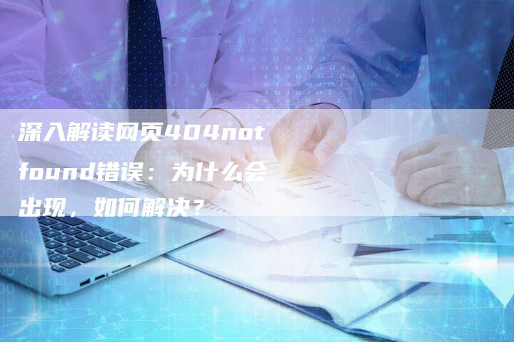 深入解读网页404notfound错误：为什么会出现，如何解决？