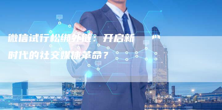 微信试行松绑外链：开启新时代的社交媒体革命？