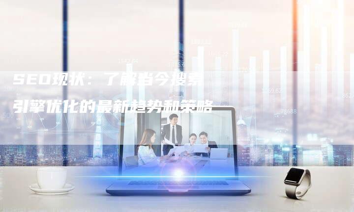 SEO现状：了解当今搜索引擎优化的最新趋势和策略