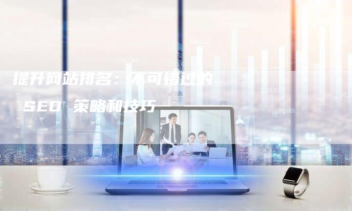 提升网站排名：不可错过的 SEO 策略和技巧