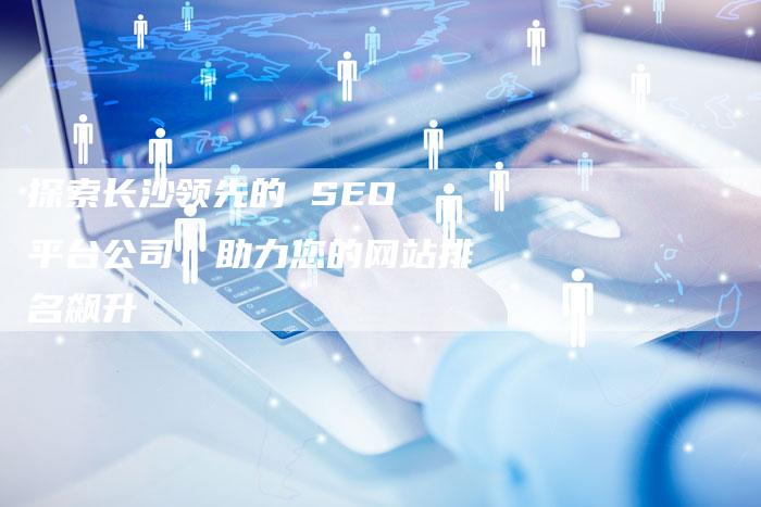 探索长沙领先的 SEO 平台公司：助力您的网站排名飙升