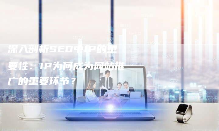 深入剖析SEO中IP的重要性：IP为何成为网站推广的重要环节？