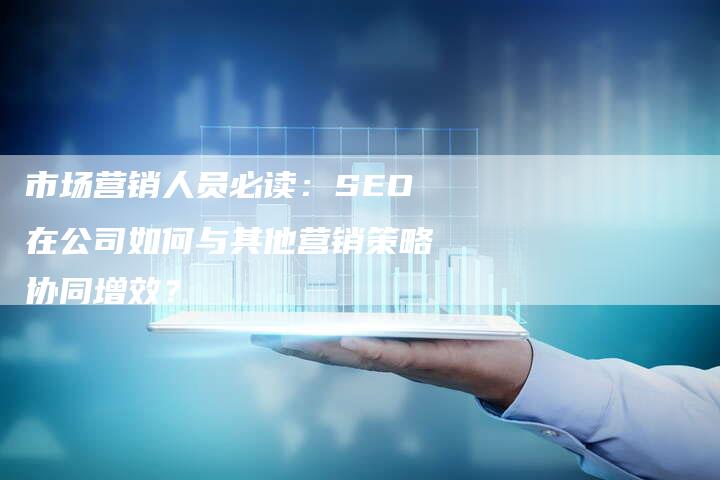 市场营销人员必读：SEO在公司如何与其他营销策略协同增效？