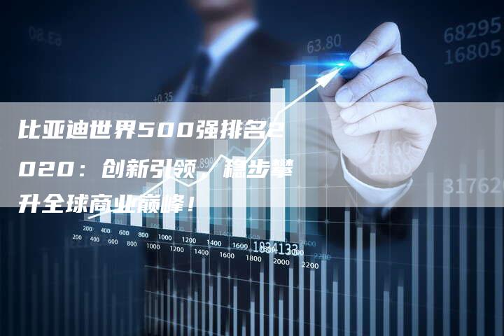 比亚迪世界500强排名2020：创新引领，稳步攀升全球商业巅峰！